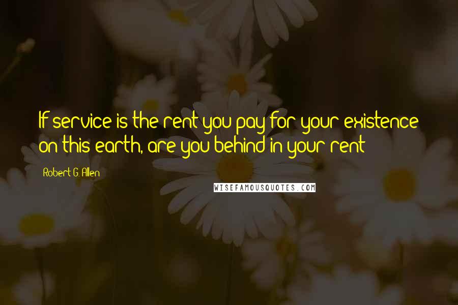 Robert G. Allen Quotes: If service is the rent you pay for your existence on this earth, are you behind in your rent?