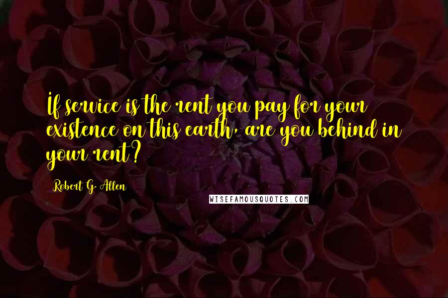 Robert G. Allen Quotes: If service is the rent you pay for your existence on this earth, are you behind in your rent?