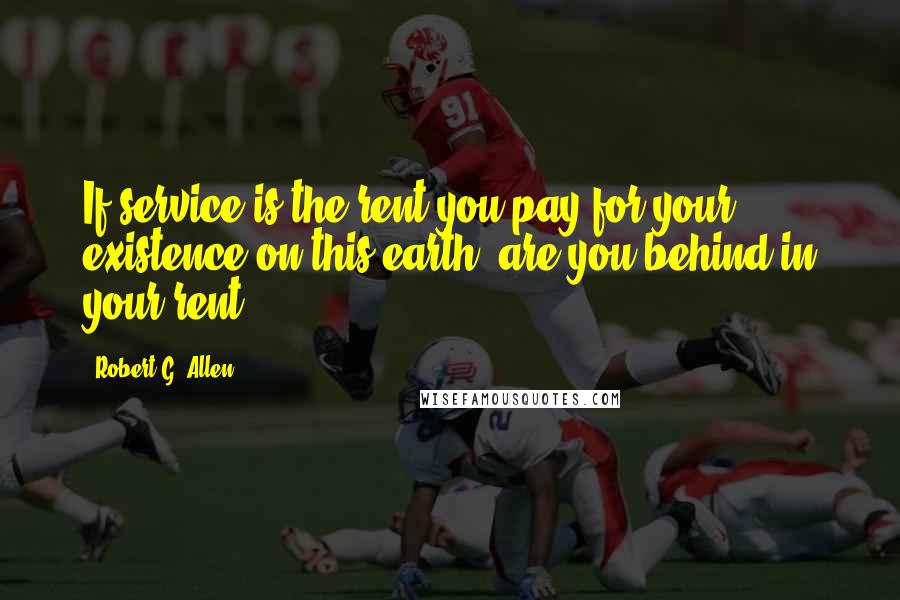 Robert G. Allen Quotes: If service is the rent you pay for your existence on this earth, are you behind in your rent?