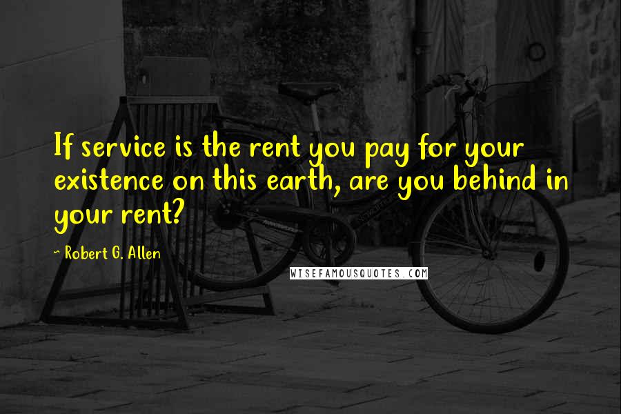 Robert G. Allen Quotes: If service is the rent you pay for your existence on this earth, are you behind in your rent?