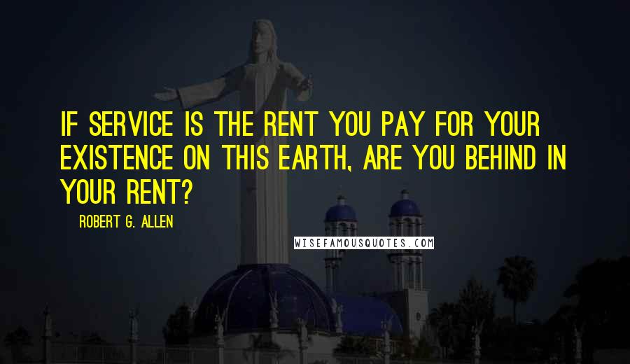 Robert G. Allen Quotes: If service is the rent you pay for your existence on this earth, are you behind in your rent?