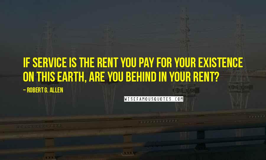 Robert G. Allen Quotes: If service is the rent you pay for your existence on this earth, are you behind in your rent?