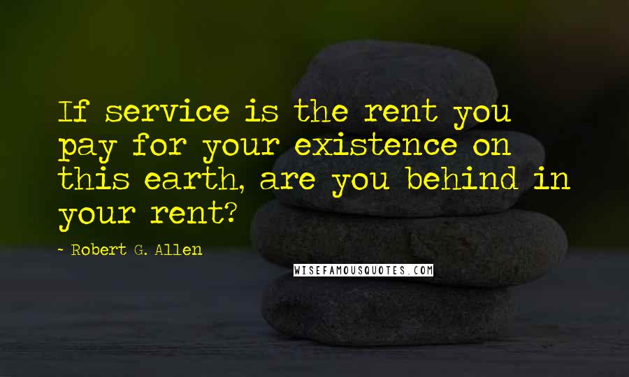 Robert G. Allen Quotes: If service is the rent you pay for your existence on this earth, are you behind in your rent?