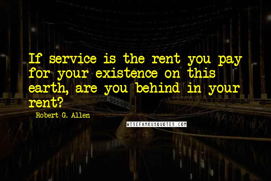 Robert G. Allen Quotes: If service is the rent you pay for your existence on this earth, are you behind in your rent?