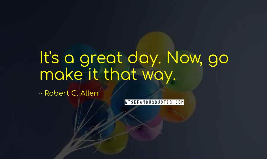 Robert G. Allen Quotes: It's a great day. Now, go make it that way.