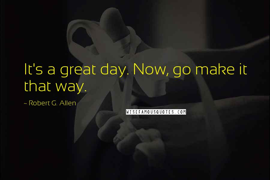 Robert G. Allen Quotes: It's a great day. Now, go make it that way.