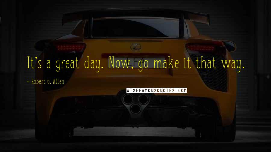 Robert G. Allen Quotes: It's a great day. Now, go make it that way.