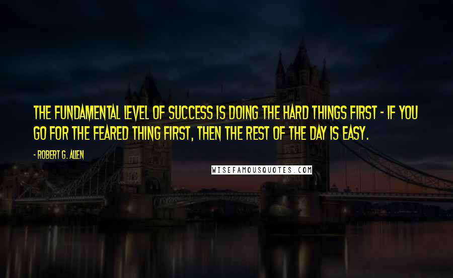 Robert G. Allen Quotes: The fundamental level of success is doing the hard things first - If you go for the feared thing first, then the rest of the day is easy.