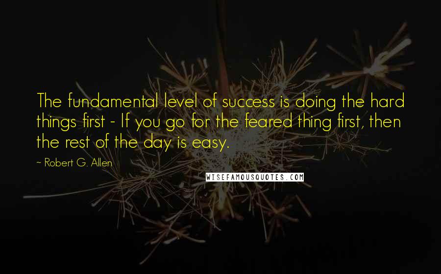 Robert G. Allen Quotes: The fundamental level of success is doing the hard things first - If you go for the feared thing first, then the rest of the day is easy.