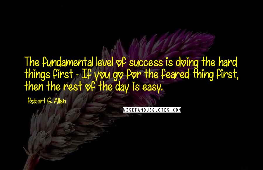 Robert G. Allen Quotes: The fundamental level of success is doing the hard things first - If you go for the feared thing first, then the rest of the day is easy.