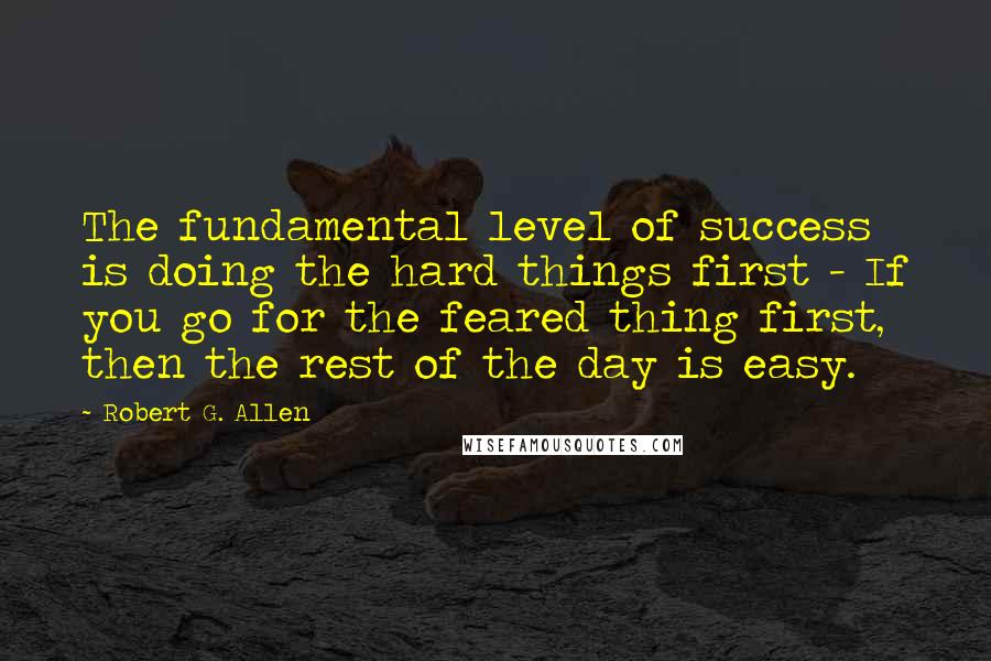 Robert G. Allen Quotes: The fundamental level of success is doing the hard things first - If you go for the feared thing first, then the rest of the day is easy.