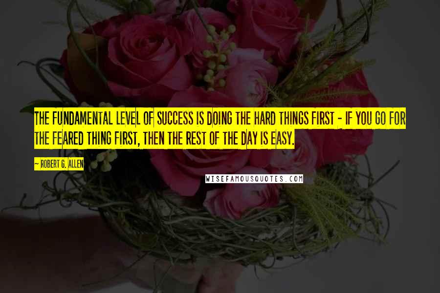 Robert G. Allen Quotes: The fundamental level of success is doing the hard things first - If you go for the feared thing first, then the rest of the day is easy.