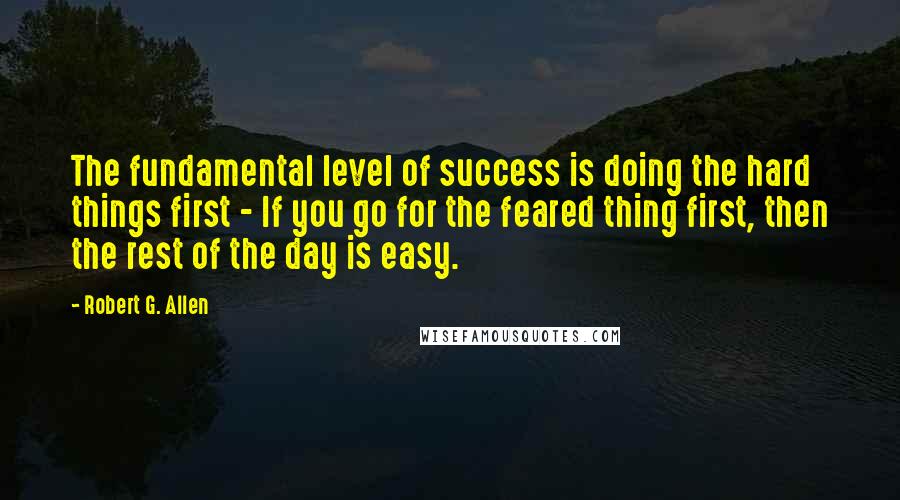 Robert G. Allen Quotes: The fundamental level of success is doing the hard things first - If you go for the feared thing first, then the rest of the day is easy.