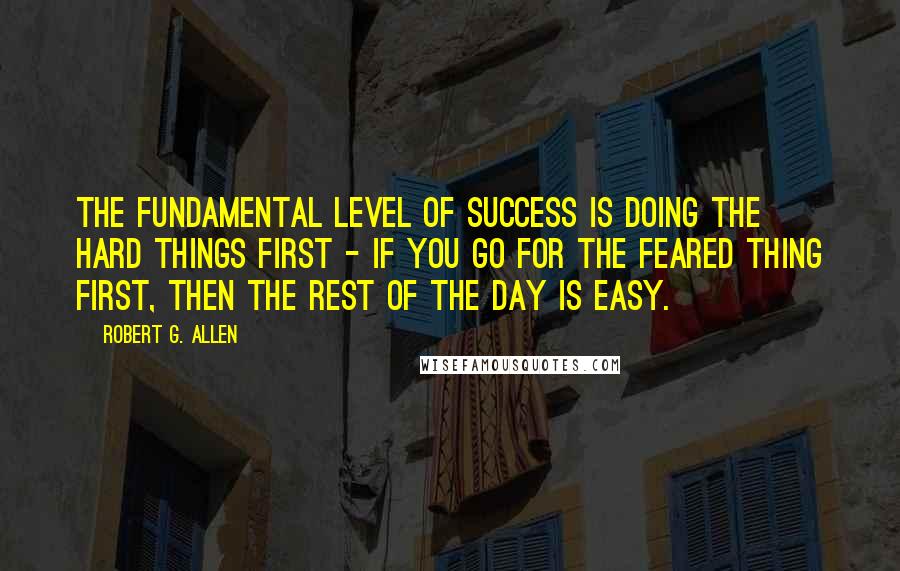 Robert G. Allen Quotes: The fundamental level of success is doing the hard things first - If you go for the feared thing first, then the rest of the day is easy.