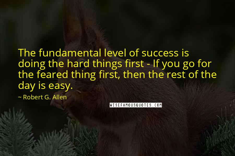 Robert G. Allen Quotes: The fundamental level of success is doing the hard things first - If you go for the feared thing first, then the rest of the day is easy.