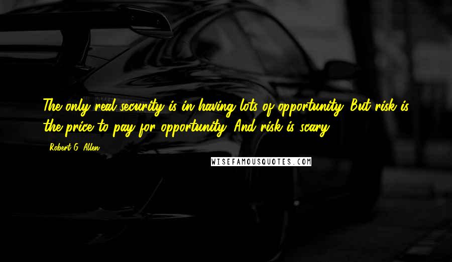 Robert G. Allen Quotes: The only real security is in having lots of opportunity. But risk is the price to pay for opportunity. And risk is scary.