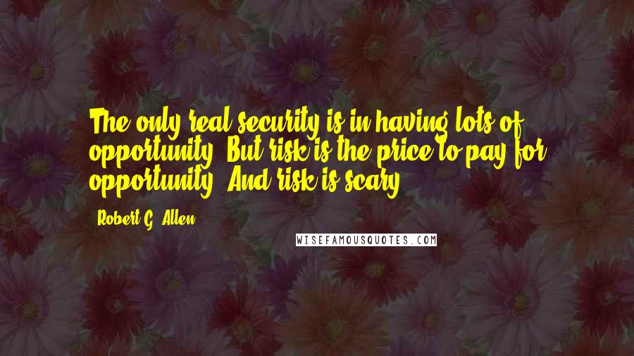 Robert G. Allen Quotes: The only real security is in having lots of opportunity. But risk is the price to pay for opportunity. And risk is scary.