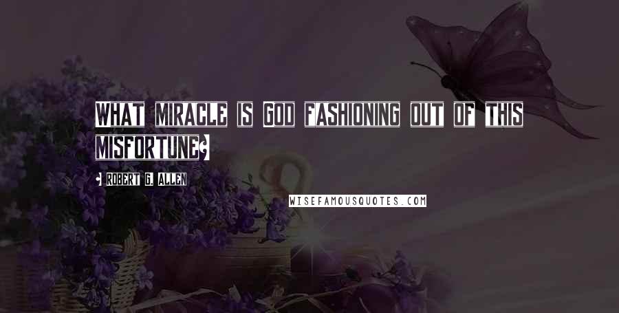 Robert G. Allen Quotes: What miracle is God fashioning out of this misfortune?