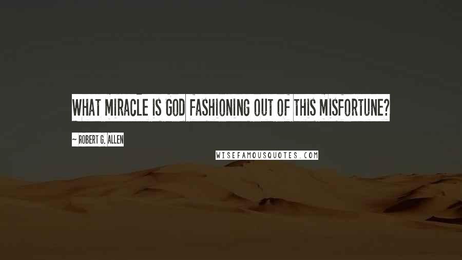 Robert G. Allen Quotes: What miracle is God fashioning out of this misfortune?