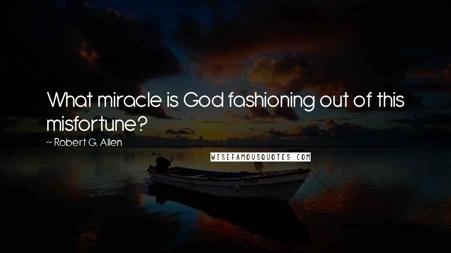 Robert G. Allen Quotes: What miracle is God fashioning out of this misfortune?