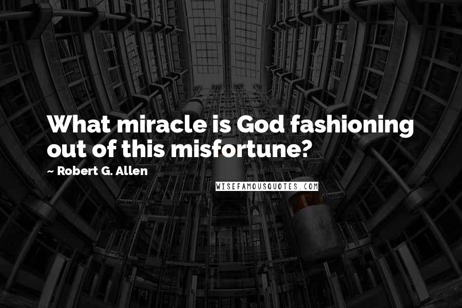 Robert G. Allen Quotes: What miracle is God fashioning out of this misfortune?