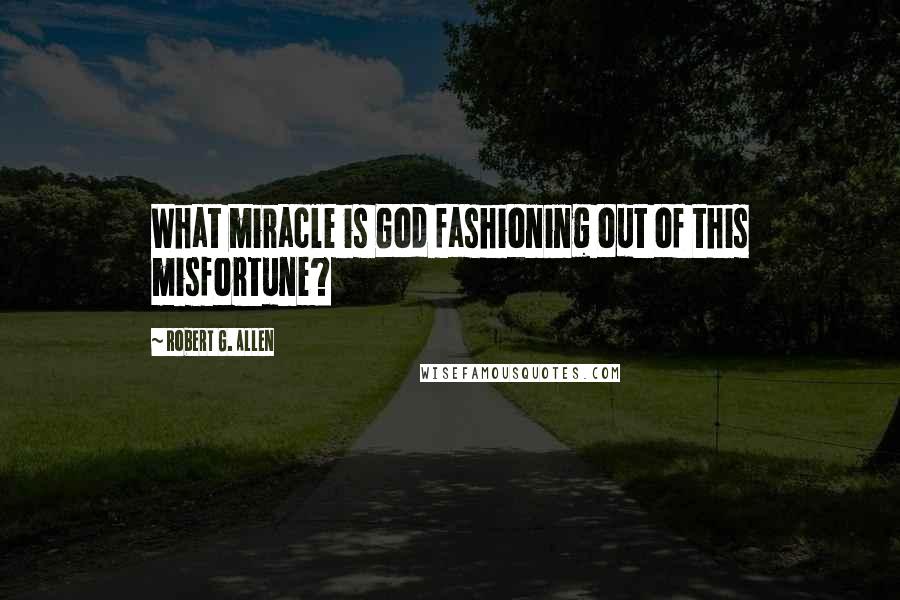 Robert G. Allen Quotes: What miracle is God fashioning out of this misfortune?