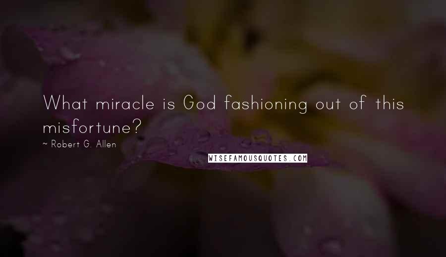 Robert G. Allen Quotes: What miracle is God fashioning out of this misfortune?