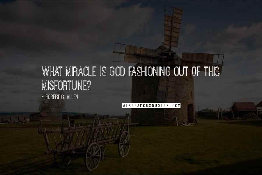 Robert G. Allen Quotes: What miracle is God fashioning out of this misfortune?