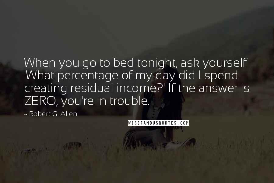 Robert G. Allen Quotes: When you go to bed tonight, ask yourself 'What percentage of my day did I spend creating residual income?' If the answer is ZERO, you're in trouble.