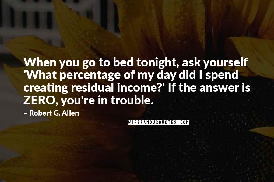 Robert G. Allen Quotes: When you go to bed tonight, ask yourself 'What percentage of my day did I spend creating residual income?' If the answer is ZERO, you're in trouble.