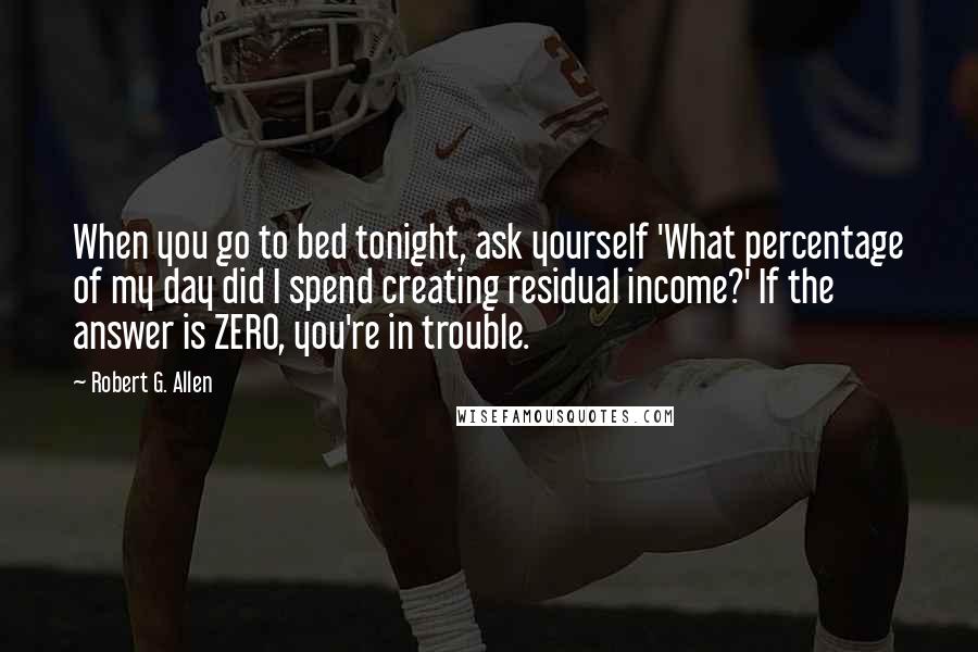 Robert G. Allen Quotes: When you go to bed tonight, ask yourself 'What percentage of my day did I spend creating residual income?' If the answer is ZERO, you're in trouble.