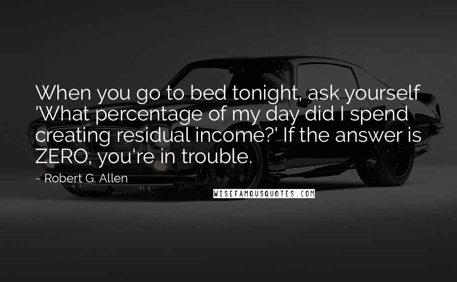 Robert G. Allen Quotes: When you go to bed tonight, ask yourself 'What percentage of my day did I spend creating residual income?' If the answer is ZERO, you're in trouble.