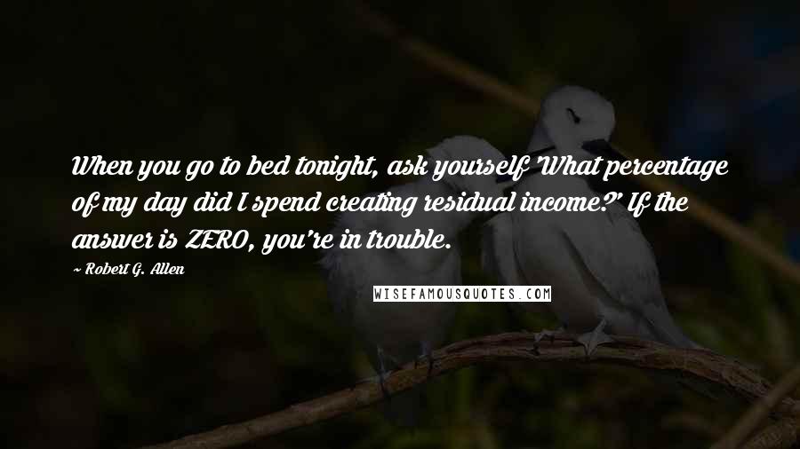 Robert G. Allen Quotes: When you go to bed tonight, ask yourself 'What percentage of my day did I spend creating residual income?' If the answer is ZERO, you're in trouble.