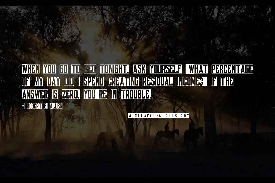 Robert G. Allen Quotes: When you go to bed tonight, ask yourself 'What percentage of my day did I spend creating residual income?' If the answer is ZERO, you're in trouble.