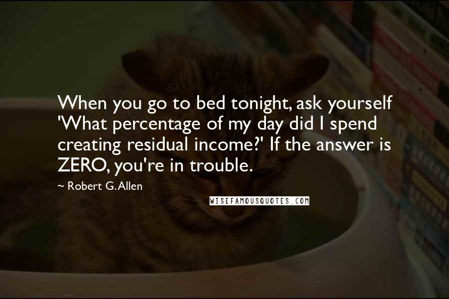 Robert G. Allen Quotes: When you go to bed tonight, ask yourself 'What percentage of my day did I spend creating residual income?' If the answer is ZERO, you're in trouble.