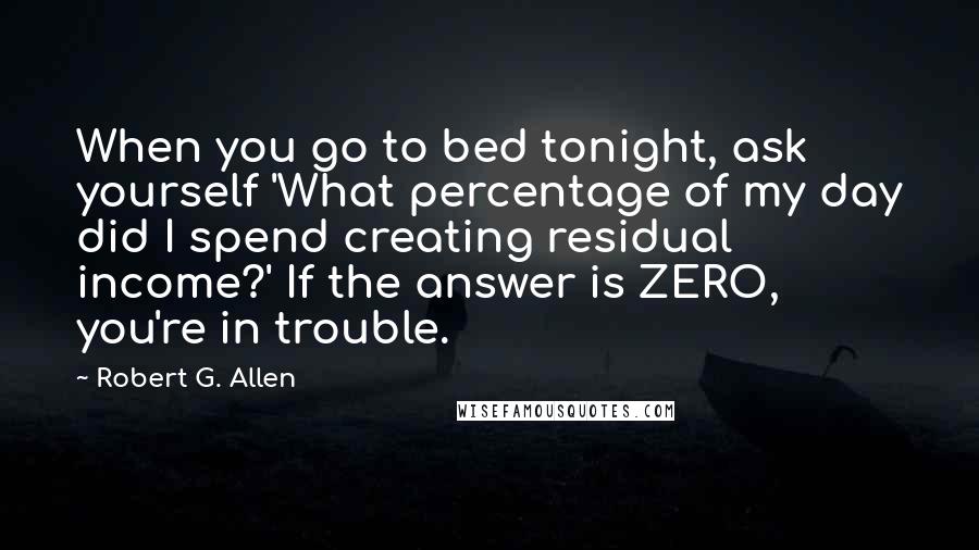 Robert G. Allen Quotes: When you go to bed tonight, ask yourself 'What percentage of my day did I spend creating residual income?' If the answer is ZERO, you're in trouble.