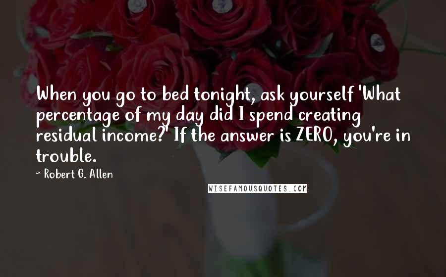 Robert G. Allen Quotes: When you go to bed tonight, ask yourself 'What percentage of my day did I spend creating residual income?' If the answer is ZERO, you're in trouble.