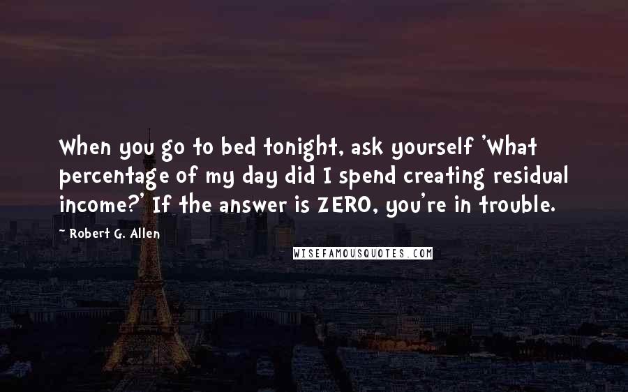 Robert G. Allen Quotes: When you go to bed tonight, ask yourself 'What percentage of my day did I spend creating residual income?' If the answer is ZERO, you're in trouble.