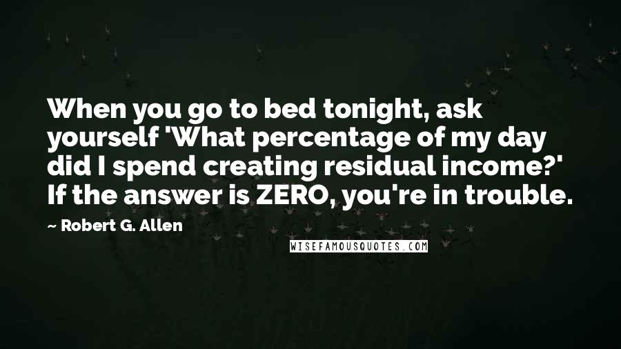 Robert G. Allen Quotes: When you go to bed tonight, ask yourself 'What percentage of my day did I spend creating residual income?' If the answer is ZERO, you're in trouble.