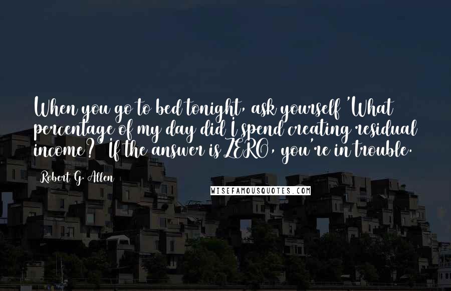 Robert G. Allen Quotes: When you go to bed tonight, ask yourself 'What percentage of my day did I spend creating residual income?' If the answer is ZERO, you're in trouble.