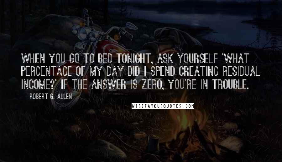 Robert G. Allen Quotes: When you go to bed tonight, ask yourself 'What percentage of my day did I spend creating residual income?' If the answer is ZERO, you're in trouble.