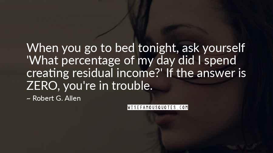 Robert G. Allen Quotes: When you go to bed tonight, ask yourself 'What percentage of my day did I spend creating residual income?' If the answer is ZERO, you're in trouble.