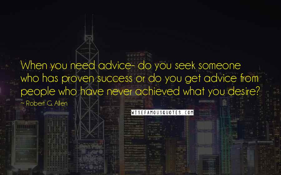 Robert G. Allen Quotes: When you need advice- do you seek someone who has proven success or do you get advice from people who have never achieved what you desire?