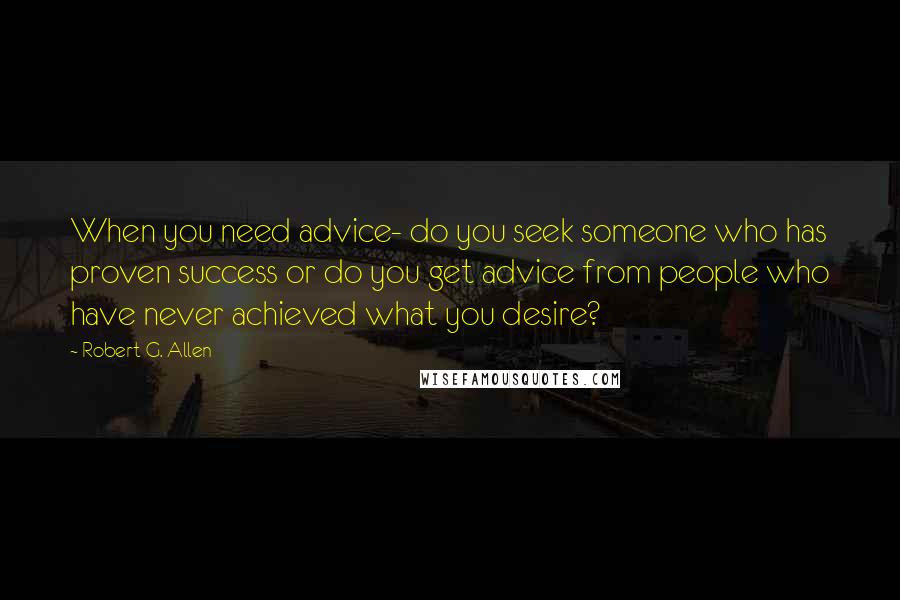 Robert G. Allen Quotes: When you need advice- do you seek someone who has proven success or do you get advice from people who have never achieved what you desire?