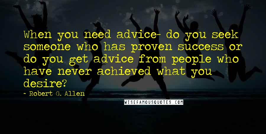 Robert G. Allen Quotes: When you need advice- do you seek someone who has proven success or do you get advice from people who have never achieved what you desire?