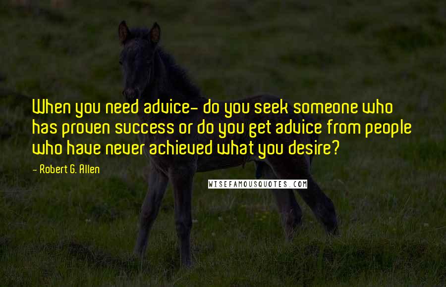 Robert G. Allen Quotes: When you need advice- do you seek someone who has proven success or do you get advice from people who have never achieved what you desire?