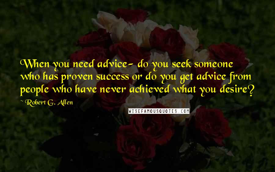 Robert G. Allen Quotes: When you need advice- do you seek someone who has proven success or do you get advice from people who have never achieved what you desire?