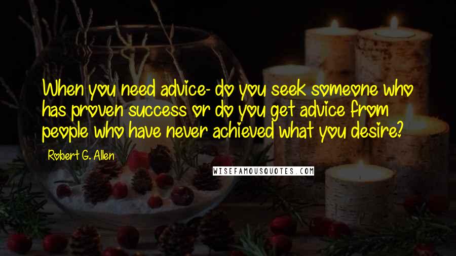 Robert G. Allen Quotes: When you need advice- do you seek someone who has proven success or do you get advice from people who have never achieved what you desire?