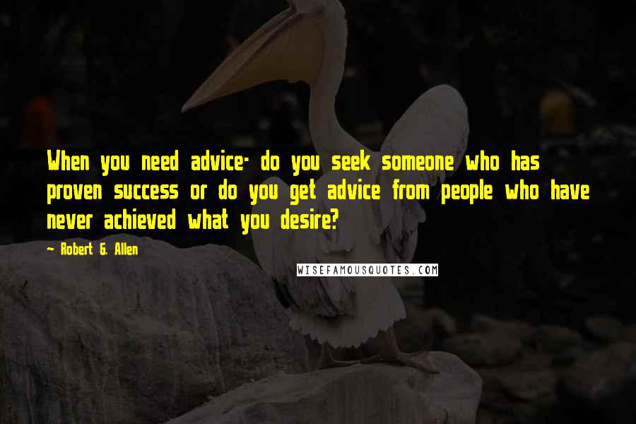 Robert G. Allen Quotes: When you need advice- do you seek someone who has proven success or do you get advice from people who have never achieved what you desire?