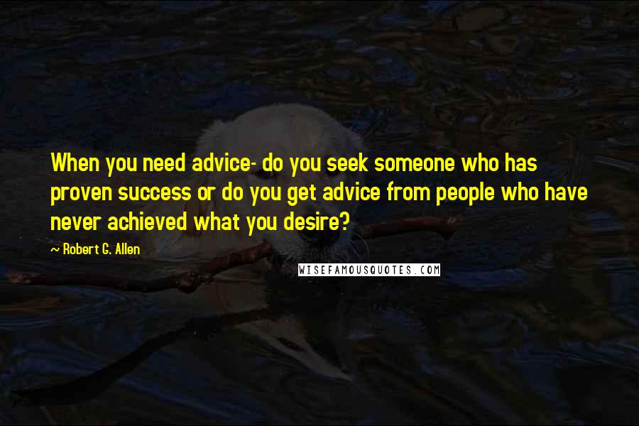 Robert G. Allen Quotes: When you need advice- do you seek someone who has proven success or do you get advice from people who have never achieved what you desire?